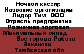 Ночной кассир › Название организации ­ Лидер Тим, ООО › Отрасль предприятия ­ Розничная торговля › Минимальный оклад ­ 25 000 - Все города Работа » Вакансии   . Тамбовская обл.,Моршанск г.